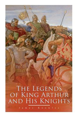 The Legends of King Arthur and His Knights: Collection of Tales & Myths about the Legendary British King by James Knowles