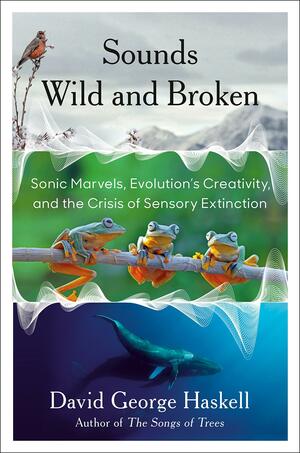 Sounds Wild and Broken: Sonic Marvels, Evolution's Creativity, and the Crisis of Sensory Extinction by David George Haskell