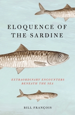 Eloquence of the Sardine: Extraordinary Encounters Beneath the Sea by Bill François