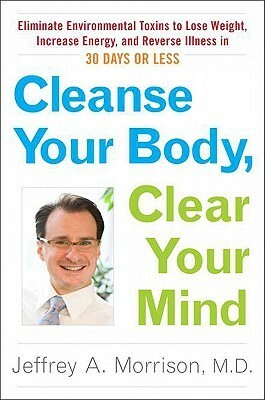 Cleanse Your Body, Clear Your Mind: Eliminate Environmental Toxins to Lose Weight, Increase Energy, and Reverse Illn ess in 30 Days or Less by Jeffrey Morrison