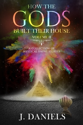 How the Gods Built Their House: Volume 2: A Collection of Mystical Short Stories by J. Daniels