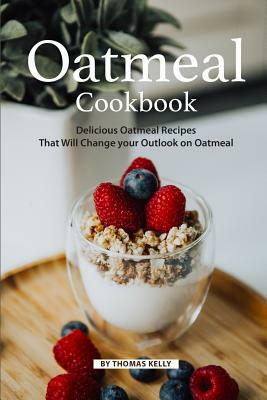 Oatmeal Cookbook: Delicious Oatmeal Recipes That Will Change Your Outlook on Oatmeal by Thomas Kelly