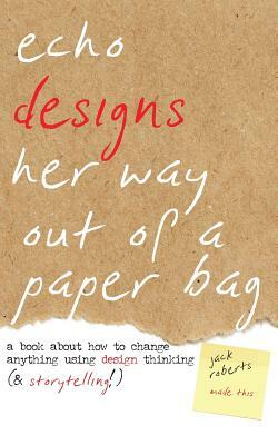 Echo Designs Her Way Out of a Paper Bag: a book about how to change anything using design thinking (& storytelling!) by Jack Roberts