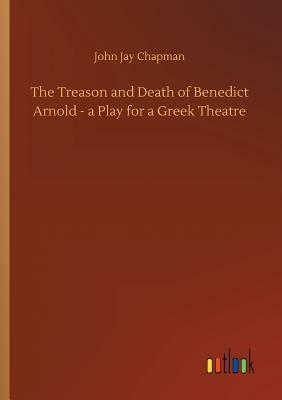 The Treason and Death of Benedict Arnold - A Play for a Greek Theatre by John Jay Chapman