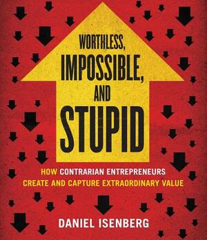 Worthless, Impossible, and Stupid: How Contrarian Entrepreneurs Create and Capture Extraordinary Value by Daniel Isenberg