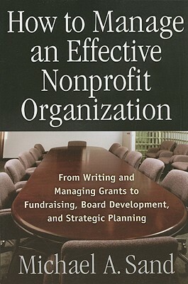 How to Manage an Effective Nonprofit Organization: From Writing an Managing Grants to Fundraising, Board Development, and Strategic Planning by Michael A. Sand