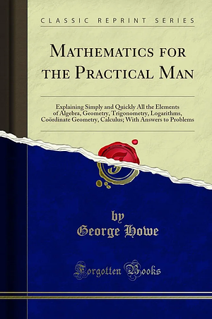 Mathematics for the Practical Man: Explaining Simply and Quickly All the Elements of Algebra, Geometry, Trigonometry, Logarithms, Coordinate Geometry, Calculus; with Answers to Problems by George Howe