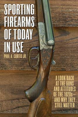 Sporting Firearms of Today in Use: A Look Back at the Guns and Attitudes of the 1920s?and Why They Still Matter by Paul A. Curtis