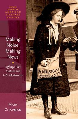 Making Noise, Making News: Suffrage Print Culture and U.S. Modernism by Mary Chapman