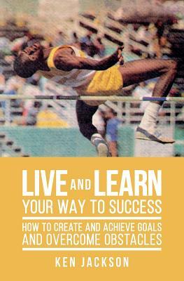 Live and Learn Your Way to Success: How To Create and Achieve Goals and Overcome Obstacles by Ken Jackson