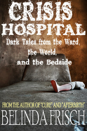 Crisis Hospital: Dark Tales from the Ward, the World, and the Bedside by Belinda Frisch