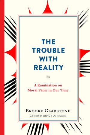 The Trouble With Reality: A Rumination on Moral Panic in Our Time by Brooke Gladstone, Brooke Gladstone