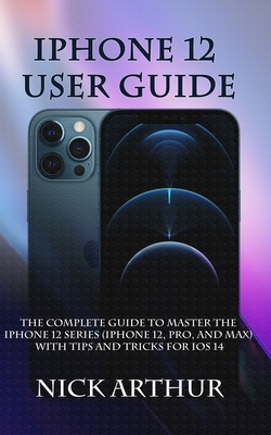 iPhone 12 User Guide: The Complete Guide to Master the iPhone 12 Series (iPhone 12, Pro, and Max) With Tips and Tricks For iOS 14 by Nick Arthur
