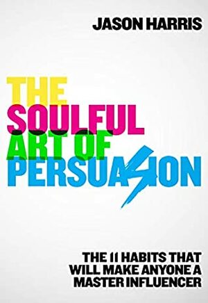 The Soulful Art of Persuasion: The 11 Habits That Will Make Anyone a Master Influencer by Jason Harris