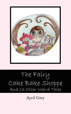 The Fairy Cake Bake Shoppe: And 13 Other Weird Tales by April Grey