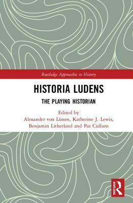 Historia Ludens: The Playing Historian by Alexander Von Lunen, Pat Cullum, Benjamin Litherland, Katherine J Lewis