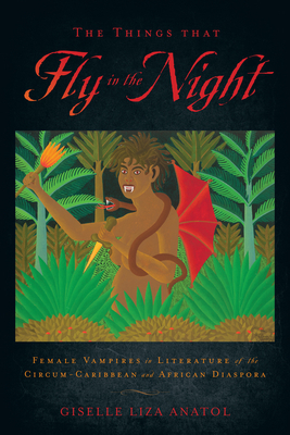 The Things That Fly in the Night: Female Vampires in Literature of the Circum-Caribbean and African Diaspora by Giselle Liza Anatol