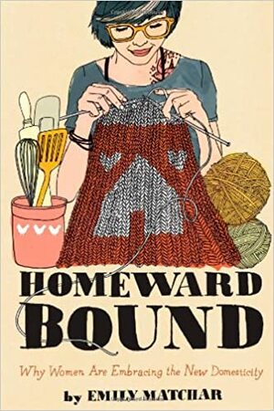 Homeward Bound: Why Women are Embracing the New Domesticity by Emily Matchar