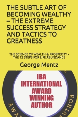 The Subtle Art of Becoming Wealthy - The Extreme Success Strategy and Tactics to Greatness: The Science of Wealth & Prosperity - The 12 Steps for Life by George Mentz