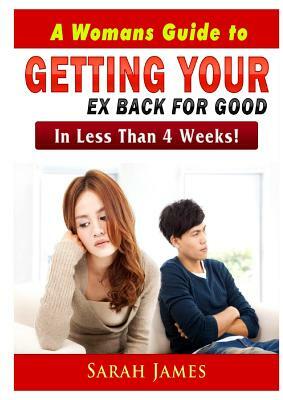 A Womans Guide to Getting your Ex Back for Good: In Less Than 4 Weeks! by Sarah James