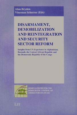 Disarmament, Demobilization and Reintegration and Security Sector Reform: Insights from UN Experience in Afghanistan, Burundi, the Central African Republic and the Democratic Republic of the Congo by Vincenza Scherrer, Alan Bryden