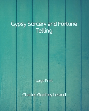 Gypsy Sorcery and Fortune Telling - Large Print by Charles Godfrey Leland