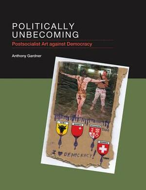 Politically Unbecoming: Postsocialist Art Against Democracy by Anthony Gardner