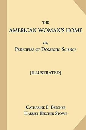 The American Woman's Home; or, Principles of Domestic Science Illustrated: Being A Guide to the Formation and Maintenance of Economical, Healthful, Beautiful, and Christian Homes by Harriet Beecher Stowe, Catharine Esther Beecher, Catharine Esther Beecher