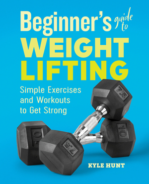 Beginner's Guide to Weight Lifting: Simple Exercises and Workouts to Get Strong by Kyle Hunt