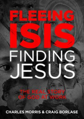 Fleeing Isis, Finding Jesus: The Real Story of God at Work by Charles Morris, Craig Borlase