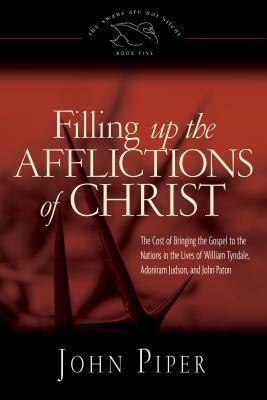 Filling Up the Afflictions of Christ: The Cost of Bringing the Gospel to the Nations in the Lives of William Tyndale, Adoniram Judson, and John Paton by John Piper