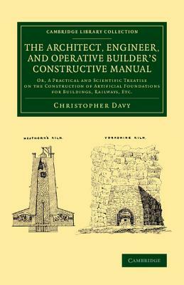 The Architect, Engineer, and Operative Builder's Constructive Manual: Or, a Practical and Scientific Treatise on the Construction of Artificial Founda by Christopher Davy
