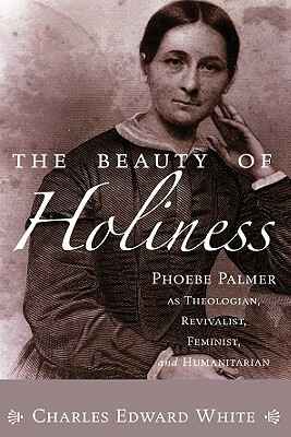 The Beauty of Holiness: Phoebe Palmer as Theologian, Revivalist, Feminist, and Humanitarian by Charles Edward White