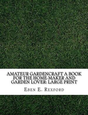 Amateur Gardencraft A Book for the Home-Maker and Garden Lover: Large Print by Eben E. Rexford