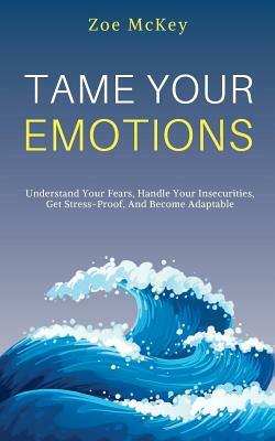 Tame Your Emotions: Understand Your Fears, Handle Your Insecurities, Get Stress-Proof, And Become Adaptable by Zoe McKey