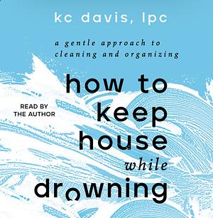 How to Keep House While Drowning: A Gentle Approach to Cleaning and Organizing by KC Davis, LPC