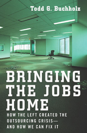 Bringing the Jobs Home: How the Left Created the Outsourcing Crisis--and How We CanFix It by Todd G. Buchholz