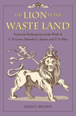 The Lion in the Waste Land: Fearsome Redemption in the Work of C. S. Lewis, Dorothy L. Sayers, and T. S. Eliot by Janice Brown