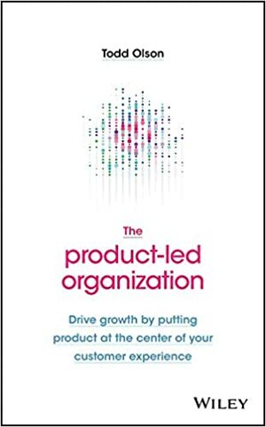 The Product-Led Organization: Drive Growth By Putting Product at the Center of Your Customer Experience by Todd Olson