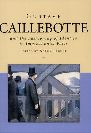 Gustave Caillebotte and the Fashioning of Identity in Impressionist Paris by Norma Broude