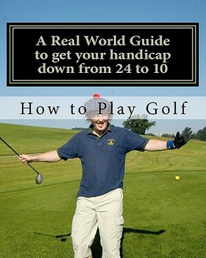 How to play Golf: A Real World user guide to getting your handicap down from 24 to 10...and beyond. by Tim Sutton