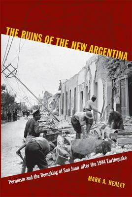 The Ruins of the New Argentina: Peronism and the Remaking of San Juan After the 1944 Earthquake by Mark A. Healey