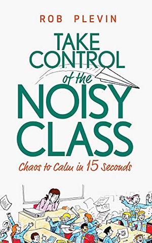 Take Control of the Noisy Class: Chaos to Calm in 15 Seconds (Super-effective classroom management strategies for teachers in today's toughest classro by Rob Plevin