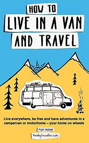 How to Live in a Van and Travel: Live Everywhere, be Free and Have Adventures in a Campervan or Motorhome - Your Home on Wheels by Mike Hudson, Mike Hudson