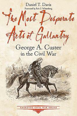 The Most Desperate Acts of Gallantry: George A. Custer in the Civil War by Daniel Davis