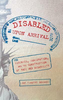 Disabled Upon Arrival: Eugenics, Immigration, and the Construction of Race and Disability by Jay Timothy Dolmage