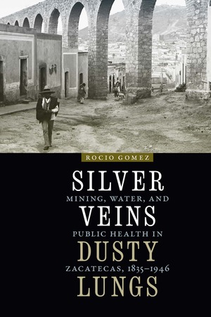 Silver Veins, Dusty Lungs: Mining, Water, and Public Health in Zacatecas, 1835-1946 by Rocio Gomez