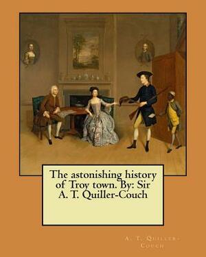 The astonishing history of Troy town. By: Sir A. T. Quiller-Couch by A. T. Quiller-Couch