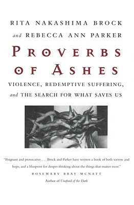 Proverbs of Ashes: Violence, Redemptive Suffering, and the Search for What Saves Us by Rita Nakashima Brock, Rebecca Ann Parker