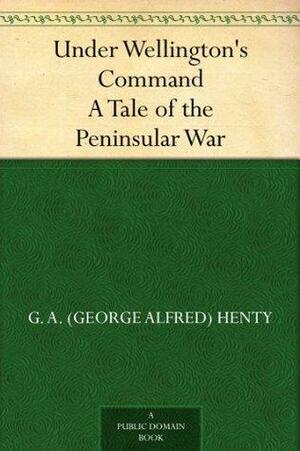 Under Wellington's Command: A Tale of the Peninsular War by G.A. Henty